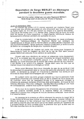 - Récit de la déportation en Allemagne de M. Serge MERLET, septembre 1944 - avril 1945. Ce récit comporte également la relation du mitraillage du train Belfort - Bietigheim qui emmenait les prisonniers ainsi que le bombardement de Heilbronn, ville de détention, le 4 décembre 1944. (12 pages photocopiées, s.d.)- Photocopies de la carte de prisonnier de M. Merlet, de son passeport provisoire allemand, certificat de commission de révision.- Récit de la déportation en Allemagne de M. Henri BAUDIN, raflé le 14 septembre 1944, de retour à Belfort le 7 avril 1945 (20 pages photocopiées, 1 page d'introduction par Serge MERLET)- Récit de Raymond MERLET, soldat au 171è Régiment d'Infanterie de Belfort pendant la Première Guerre mondiale- L'Illustration, journal hebdomadaire 1910-1917, 16/11/1918 - 11/01/1919 voir Per 141 (localisation : 124(3)