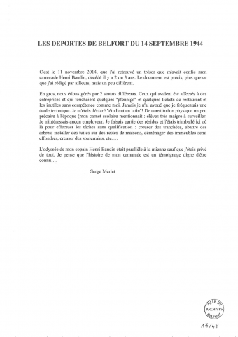 - Récit de la déportation en Allemagne de M. Serge MERLET, septembre 1944 - avril 1945. Ce récit comporte également la relation du mitraillage du train Belfort - Bietigheim qui emmenait les prisonniers ainsi que le bombardement de Heilbronn, ville de détention, le 4 décembre 1944. (12 pages photocopiées, s.d.)- Photocopies de la carte de prisonnier de M. Merlet, de son passeport provisoire allemand, certificat de commission de révision.- Récit de la déportation en Allemagne de M. Henri BAUDIN, raflé le 14 septembre 1944, de retour à Belfort le 7 avril 1945 (20 pages photocopiées, 1 page d'introduction par Serge MERLET)- Récit de Raymond MERLET, soldat au 171è Régiment d'Infanterie de Belfort pendant la Première Guerre mondiale- L'Illustration, journal hebdomadaire 1910-1917, 16/11/1918 - 11/01/1919 voir Per 141 (localisation : 124(3)
